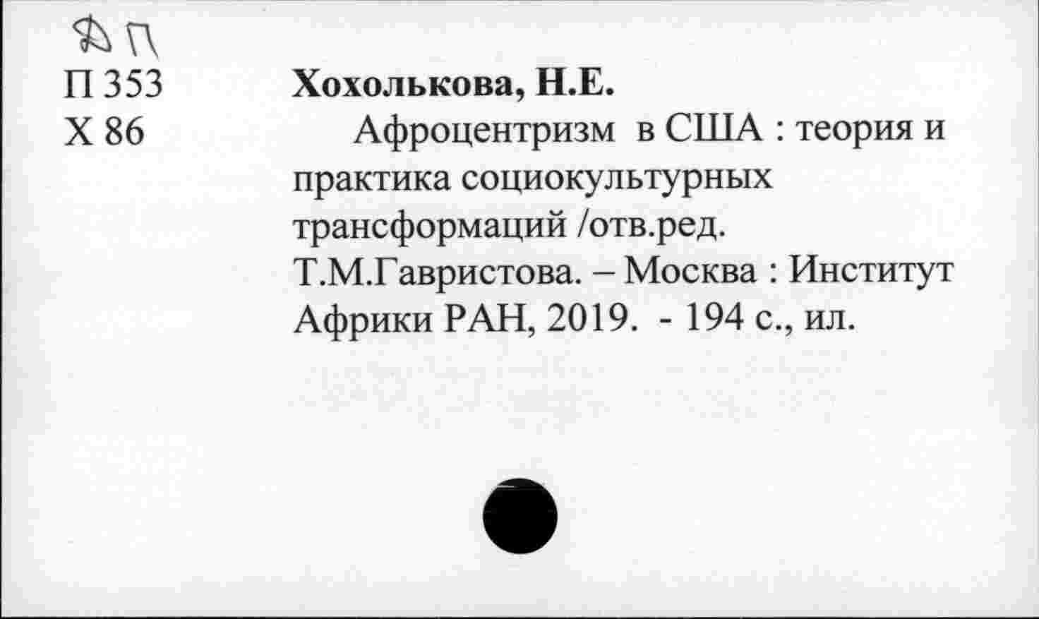 ﻿П 353 Хохолькова, Н.Е.
X 86	Афроцентризм в США : теория и
практика социокультурных трансформаций /отв.ред.
Т.М.Гавристова. - Москва : Институт Африки РАН, 2019. - 194 с., ил.